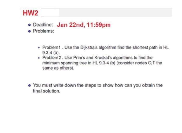 HW2
• Deadline: Jan 22nd, 11:59pm
• Problems:
▸ Problem 1. Use the Dijkstra's algorithm find the shortest path in HL
9.3-4 (a).
▸ Problem 2. Use Prim's and Kruskal's algorithms to find the
minimum spanning tree in HL 9.3-4 (b) (consider nodes O,T the
same as others).
• You must write down the steps to show how can you obtain the
final solution.