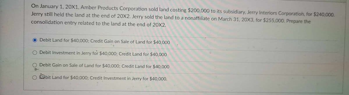 On January 1, 20X1, Amber Products Corporation sold land costing $200,000 to its subsidiary, Jerry Interiors Corporation, for $240,000.
Jerry still held the land at the end of 20X2. Jerry sold the land to a nonaffiliate on March 31, 20X3, for $255,000. Prepare the
consolidation entry related to the land at the end of 20X2.
Debit Land for $40,000; Credit Gain on Sale of Land for $40,000
Debit Investment in Jerry for $40,000; Credit Land for $40,000
Debit Gain on Sale of Land for $40,000; Credit Land for $40,000
bit Land for $40,000; Credit Investment in Jerry for $40,000.