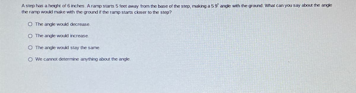 A step has a height of 6 inches. A ramp starts 5 feet away from the base of the step, making a 5.9' angle with the ground. What can you say about the angle
the ramp would make with the ground if the ramp starts closer to the step?
O The angle would decrease.
O The angle would increase.
O The angle would stay the same.
O We cannot determine anything about the angle.
