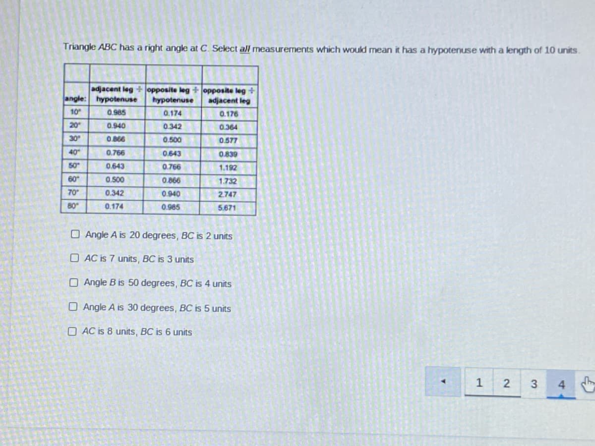 Triangle ABC has a right angle at C. Select all measurements which would mean it has a hypotenuse with a length of 10 units.
adjacent leg + opposite leg +opposite leg +
angle: hypotenuse
hypotenuse
adjacent leg
10
0.985
0.174
0.176
20
0.940
0.342
0.364
30
O.866
0.500
0.577
40
0.766
0.643
0.839
50
0.643
0.766
1.192
60
0.500
0.866
1.732
70
0.342
0.940
2.747
80
0.174
0.985
5.671
O Angle A is 20 degrees, BC is 2 units
O AC is 7 units, BC is 3 units
O Angle B is 50 degrees, BC is 4 units
O Angle A is 30 degrees, BC is 5 units
O AC is 8 units, BC is 6 units
4.
2.
