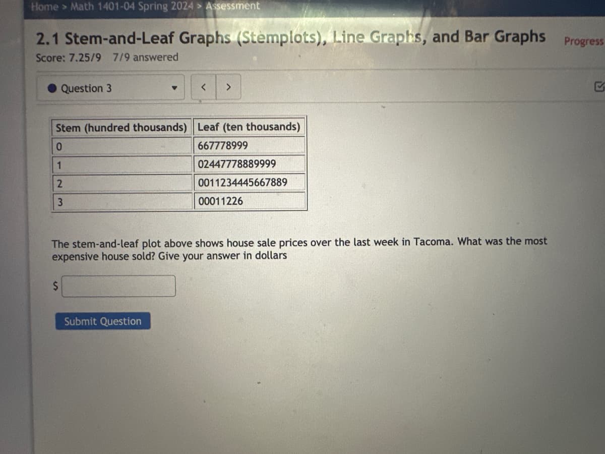 Home > Math 1401-04 Spring 2024 > Assessment
2.1 Stem-and-Leaf Graphs (Stemplots), Line Graphs, and Bar Graphs Progress
Score: 7.25/9 7/9 answered
Question 3
$
▼
Stem (hundred thousands) Leaf (ten thousands)
0
667778999
1
2
3
< >
Submit Question
02447778889999
0011234445667889
The stem-and-leaf plot above shows house sale prices over the last week in Tacoma. What was the most
expensive house sold? Give your answer in dollars
00011226
S