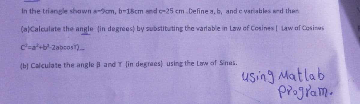 In the triangle shown a-9cm, b=18cm and c-25 cm.Define a, b, and c variables and then
(a)Calculate the angle (in degrees) by substituting the variable in Law of Cosines ( Law of Cosines
C²=a²+b²-2abcos)__
(b) Calculate the angle ß and Y (in degrees) using the Law of Sines.
using Matlab
program.