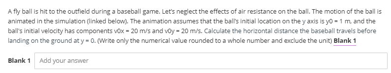 A fly ball is hit to the outfield during a baseball game. Let's neglect the effects of air resistance on the ball. The motion of the ball is
animated in the simulation (linked below). The animation assumes that the ball's initial location on the y axis is yo = 1 m, and the
ball's initial velocity has components vox = 20 m/s and voy = 20 m/s. Calculate the horizontal distance the baseball travels before
landing on the ground at y = 0. (Write only the numerical value rounded to a whole number and exclude the unit) Blank 1
Blank 1
Add your answer
