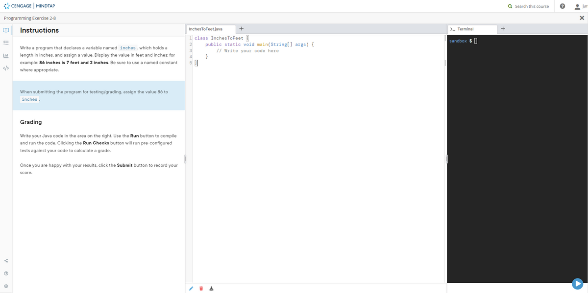 * CENGAGE MINDTAP
Q Search this course
• Jan
Programming Exercise 2-8
Instructions
InchesToFeet.java
+
>- Terminal
1 class InchesToFeet {
sandbox $ |
public static void main(String[] args) {
// Write your code here
}
Write a program that declares a variable named inches , which holds a
length in inches, and assign a value. Display the value in feet and inches; for
4
example: 86 inches is 7 feet and 2 inches. Be sure to use a named constant
5 3
</>
where appropriate.
When submitting the program for testing/grading, assign the value 86 to
inches.
Grading
Write your Java code in the area on the right. Use the Run button to compile
and run the code. Clicking the Run Checks button will run pre-configured
tests against your code to calculate a grade.
Once you are happy with your results, click the Submit button to record your
Score

