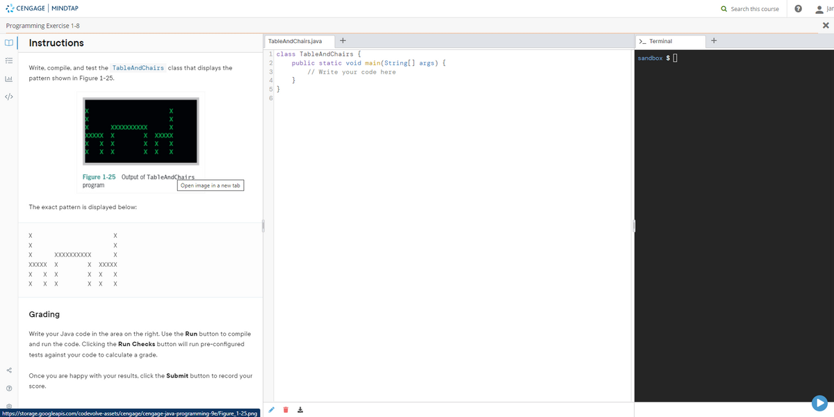 * CENGAGE MINDTAP
Q Search this course
• Jar
Programming Exercise 1-8
Instructions
TableAndChairs.java
+
>- Terminal
1 class TableAndChairs {
sandbox $ |
public static void main(String[] args) {
// Write your code here
}
2
Write, compile, and test the TableAndChairs class that displays the
pattern shown in Figure 1-25.
4
5 }
</>
XXXXXXXXXX
X
XXXXX X
X
XXXXX
X X
X
X
X
X
X
X
Figure 1-25 Output of TableAndChairs
program
Open image in a new tab
The exact pattern is displayed below:
X
X
X
X
XXXXXXXXXХ
X
XXXXX
X
XXXXX
X
X
X X
X
X
X
X X
Grading
Write your Java code in the area on the right. Use the Run button to compile
and run the code. Clicking the Run Checks button will run pre-configured
tests against your code to calculate a grade.
Once you are happy with your results, click the Submit button to record your
score.
https://storage.googleapis.com/codevolve-assets/cengage/cengage-java-programming-9e/Figure_1-25.png
