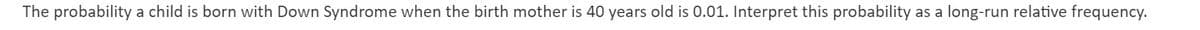 The probability a child is born with Down Syndrome when the birth mother is 40 years old is 0.01. Interpret this probability as a long-run relative frequency.
