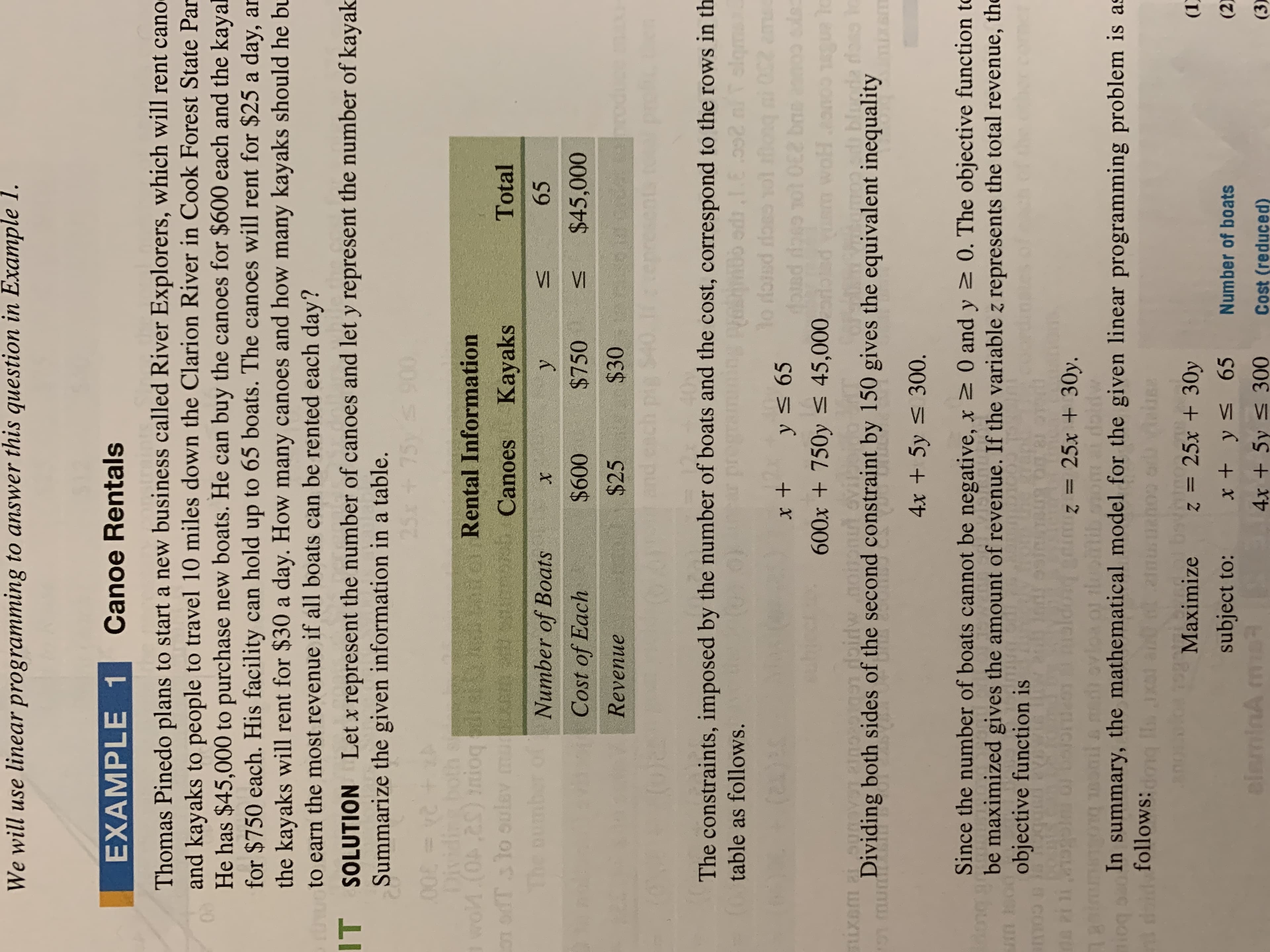 VI VI
We will use linear programming to answer this question in Example 1.
EXAMPLE 1
Canoe Rentals
Thomas Pinedo plans to start a new business called River Explorers, which will rent cano
and kayaks to people to travel 10 miles down the Clarion River in Cook Forest State Par
He has $45,000 to purchase new boats. He can buy the canoes for $600 each and the kayal
for $750 each. His facility can hold up to 65 boats. The canoes will rent for $25 a day, ar
the kayaks will rent for $30 a day. How many canoes and how many kayaks should he bu
tuto earn the most revenue if all boats can be rented each day?
IT SOLUTION Let x represent the number of canoes and let y represent the number of kayak
Summarize the given information in a table.
Dividing
+24=300
cRental Information
bon (2
odTslo sulev mu em imo Canoes
The oumb
Kayaks
Total
Number of Boats
65
Cost of Each
$750
$45,000
Revenue
$25
$30
ench pig $40 1f
The constraints, imposed by the number of boats and the cost, correspond to the rows in th
table as follows.
y< 65
buogr tot cacp parcy o
600x + 750y < 45,000
uam woH
ixem a0Y
Dividing both sides of the second constraint by 150 gives the equivalent inequality
4x + 5y < 300.
Since the number of boats cannot be negative, x 2 0 and y 2 0. The objective function to
be maximized gives the amount of revenue. If the variable z represents the total revenue, the
objective function is
LGPILICIOO
aldonggimz= 25x + 30y.
%3D
og In summary, the mathematical model for the given linear programming problem is as
deid follows:g s
Maximize
z = 25x + 30y
%3D
subject to:
eleminA ms3
x + y < 65
Number of boats
4x + 5y < 300
Cost (reduced)
(3)
