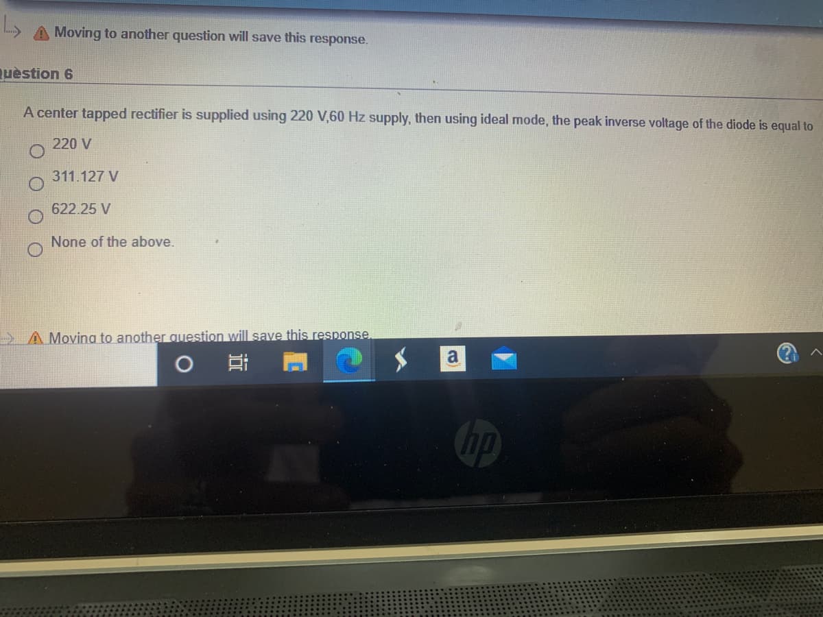 Moving to another question will save this response.
uèstion 6
A center tapped rectifier is supplied using 220 V,60 Hz supply, then using ideal mode, the peak inverse voltage of the diode is equal to
220 V
311.127 V
622.25 V
None of the above.
> A Moving to another question will save this response,
a
