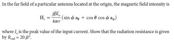 In the far field of a particular antenna located at the origin, the magnetic field intensity is
јBI,
(sin o a, + cos 0 cos d as)
Н,
%3D
where I, is the peak value of the input current. Show that the radiation resistance is given
by Rad = 20 B?.
%3!
