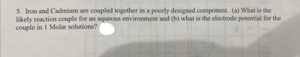 5. Iron and Cadmium are coupled together in a poorly designed component. (a) What is the
likely reaction couple for an aqueous environment and (b) what is the electrode potential for the
couple in 1 Molar solutions?
