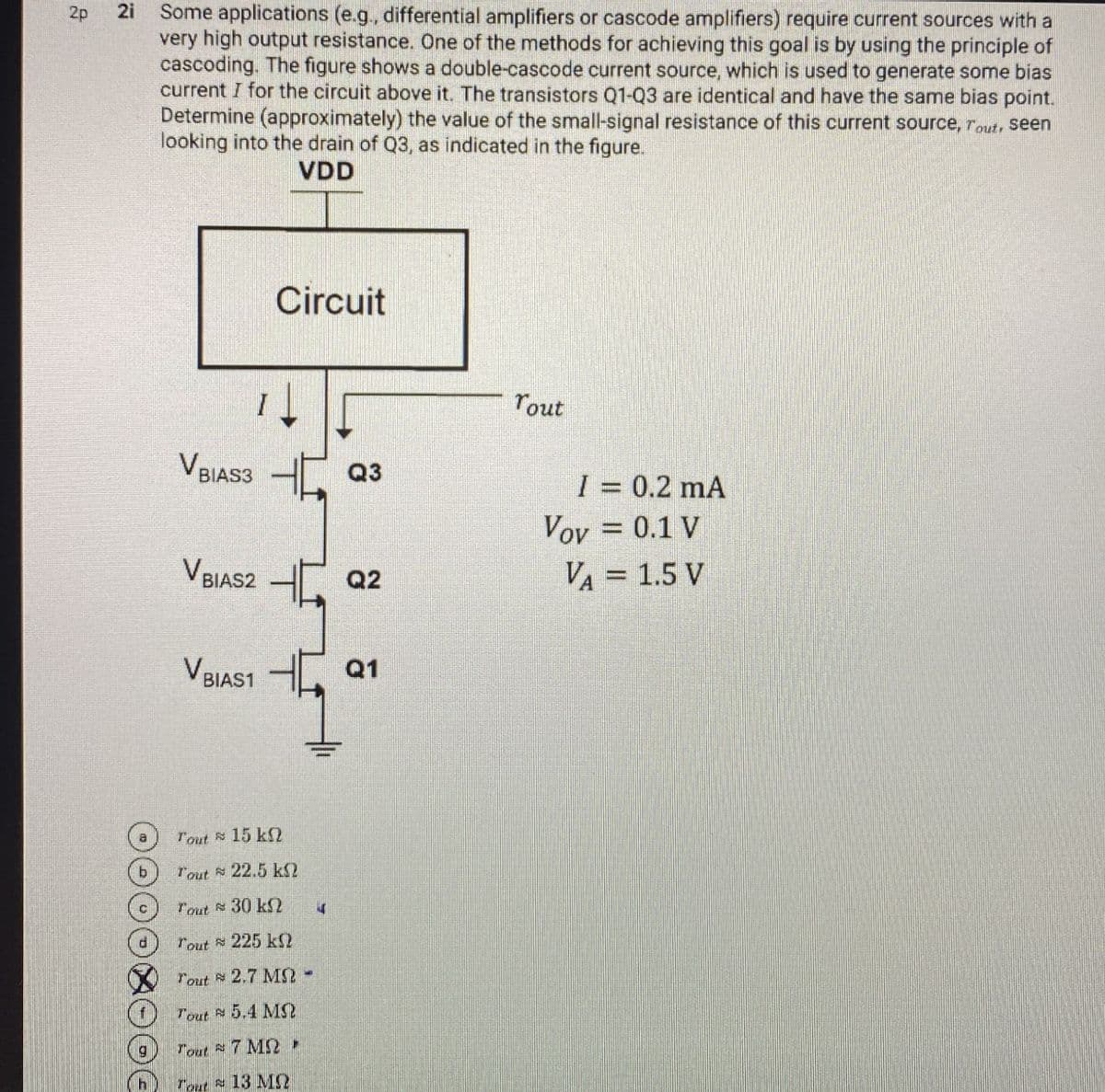 2p
2i
221
Some applications (e.g., differential amplifiers or cascode amplifiers) require current sources with a
very high output resistance. One of the methods for achieving this goal is by using the principle of
cascoding. The figure shows a double-cascode current source, which is used to generate some bias
current I for the circuit above it. The transistors Q1-Q3 are identical and have the same bias point.
Determine (approximately) the value of the small-signal resistance of this current source, Tout, seen
looking into the drain of Q3, as indicated in the figure.
VDD
Circuit
VBIAS3 Q3
VBIAS2Q2
VBIAS1 Q1
Tout
I = 0.2 mA
Vov = 0.1 V
VA = 1.5 V
Tout 15 k
b
Tout 22.5 ks?
Tout 30 kn
4
Tout 225 k
Tout 2.7 MS-
Tout 5.4 M
g
Tout 7 MR
h Tout 13 MQ