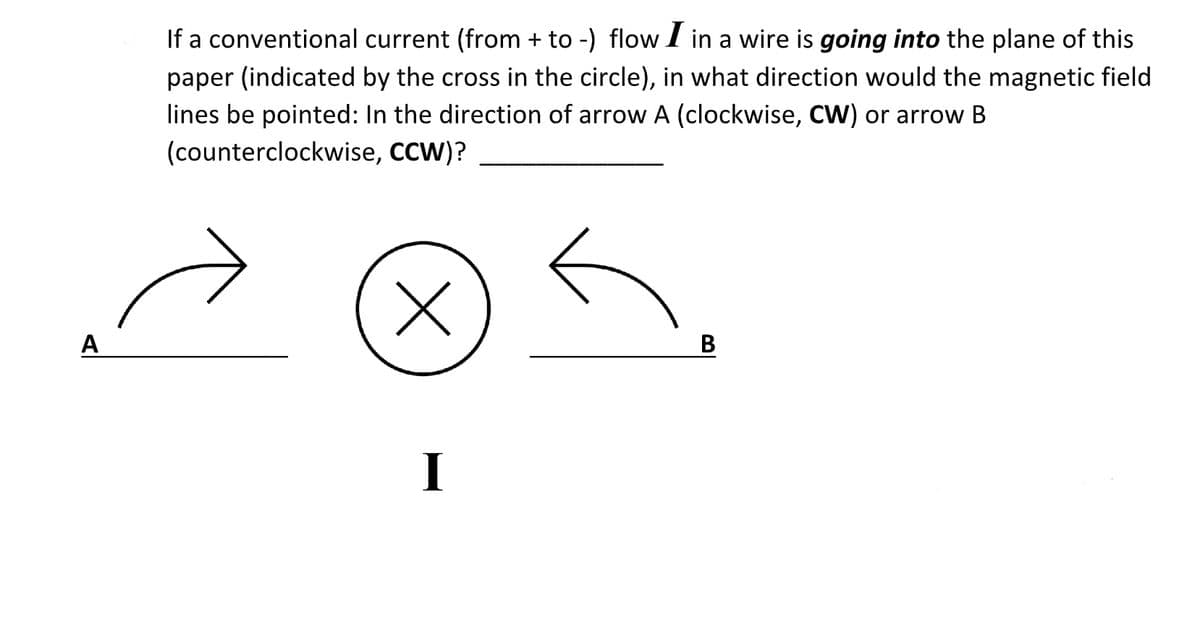 If a conventional current (from + to -) flow1 in a wire is going into the plane of this
paper (indicated by the cross in the circle), in what direction would the magnetic field
lines be pointed: In the direction of arrow A (clockwise, CW) or arrow B
(counterclockwise, CCW)?
A
B
I
