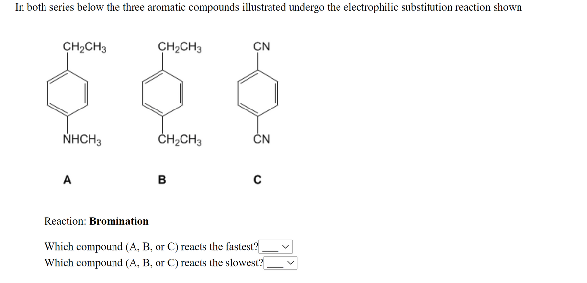 In both series below the three aromatic compounds illustrated undergo the electrophilic substitution reaction shown
CH;CH3
CH2CH3
CN
NHCH3
ČH2CH3
ČN
A
B
Reaction: Bromination
Which compound (A, B, or C) reacts the fastest?
Which compound (A, B, or C) reacts the slowest?
