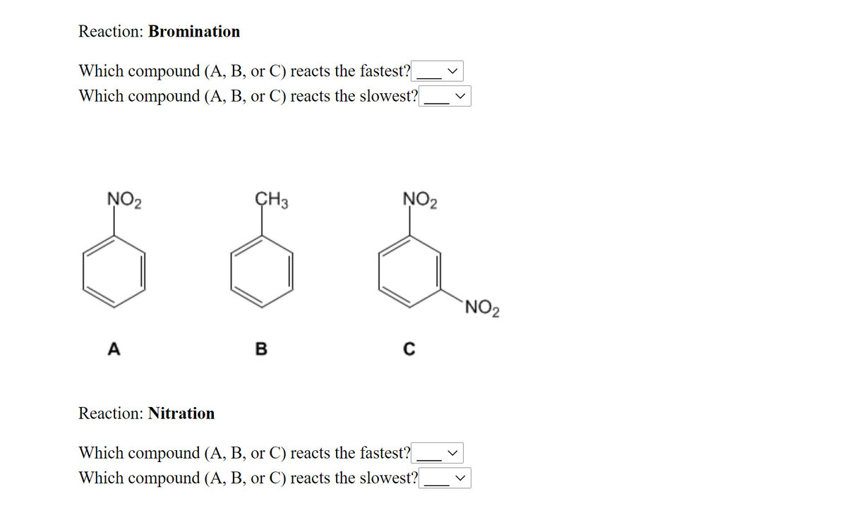 Reaction: Bromination
Which compound (A, B, or C) reacts the fastest?
Which compound (A, B, or C) reacts the slowest?
NO2
ÇH3
NO2
'NO2
A
B
Reaction: Nitration
Which compound (A, B, or C) reacts the fastest?
compound (A, B, or C) reacts the slowest?
Which
