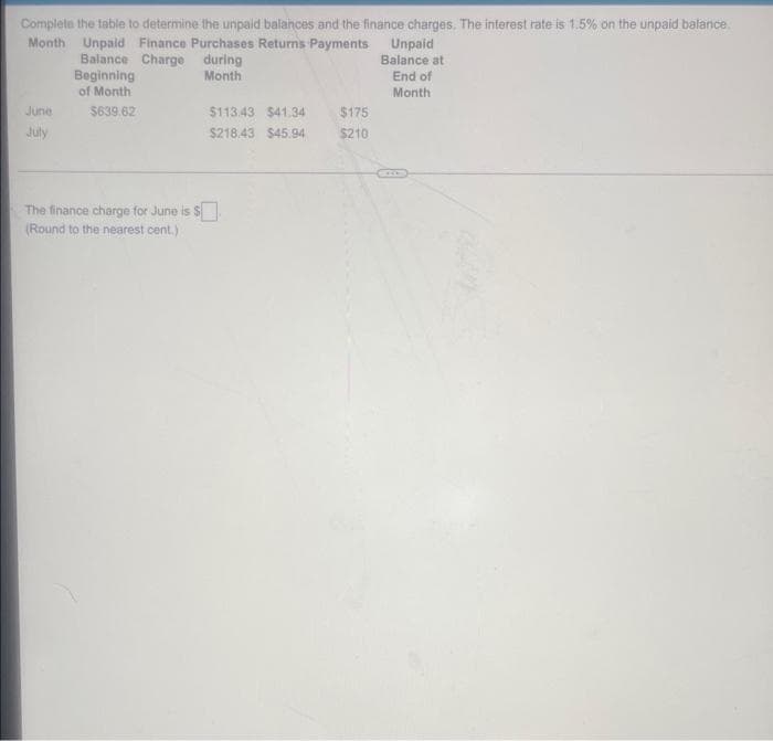 Complete the table to determine the unpaid balances and the finance charges. The interest rate is 1.5% on the unpaid balance.
Month Unpaid Finance Purchases Returns Payments
Balance Charge during
Beginning
Month
of Month
June
July
$639.62
The finance charge for June is
(Round to the nearest cent.)
$113.43 $41.34
$218.43 $45.94
$175
$210
Unpaid
Balance at
End of
Month