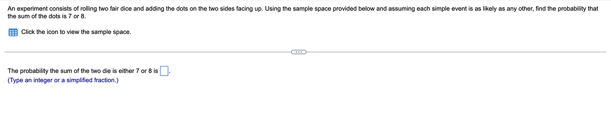 An experiment consists of rolling two fair dice and adding the dots on the two sides facing up. Using the sample space provided below and assuming each simple event is as likely as any other, find the probability that
the sum of the dots is 7 or 8.
Click the icon to view the sample space.
The probability the sum of the two die is either 7 or 8 is.
(Type an integer or a simplified fraction.)