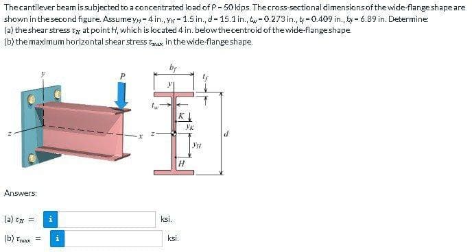 The cantilever beam is subjected to a concentrated load of P-50 kips. The cross-sectional dimensions of the wide-flange shape are
shown in the second figure. Assume yy-4 in., yk-1.5 in., d-15.1 in., -0.273 in., -0.409 in., by-6.89 in. Determine:
(a) the shear stress T at point H, which is located 4 in. below the centroid of the wide-flange shape.
(b) the maximum horizontal shear stress Tax in the wide-flange shape.
Answers:
(a) Tx =
=
(b) Tmax =
i
M.
P
ksi.
K
Yk
H
ksi.
YH