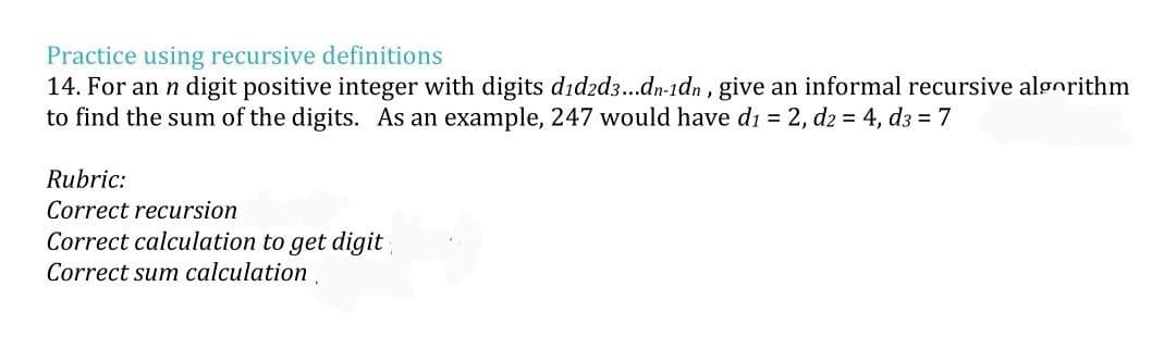 Practice using recursive definitions
14. For an n digit positive integer with digits did2d3...dn-1dn, give an informal recursive algorithm
to find the sum of the digits. As an example, 247 would have d₁ = 2, d2 = 4, d3 = 7
Rubric:
Correct recursion
Correct calculation to get digit
Correct sum calculation