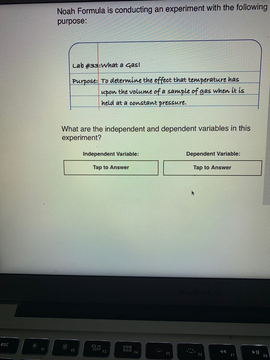 Noah Formula is conducting an experiment with thế folloWing
JOwing
purpose:
Lab #33:What a Gas!
Purpose: To determine the effect that temperature has
upon the volume of a sample of gas when it is
held at a constant pressure.
What are the independent and dependent variables in this
experiment?
Independent Variable:
Dependent Variable:
Tap to Answer
Tap to Answer
