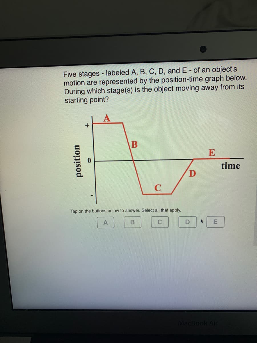 Five stages - labeled A, B, C, D, and E - of an object's
motion are represented by the position-time graph below.
During which stage(s) is the object moving away from its
starting point?
