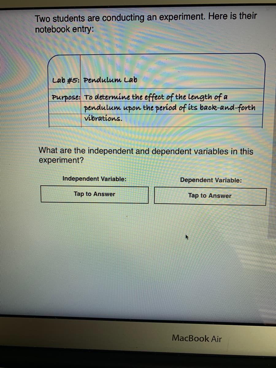 Purpose: To determine the effect of the length of a
pendulum upon the period of its back-and-forth
vibrations.
What are the independent and dependent variables in this
experiment?
