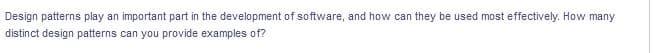 Design patterns play an important part in the development of software, and how can they be used most effectively. How many
distinct design patterns can you provide examples of?
