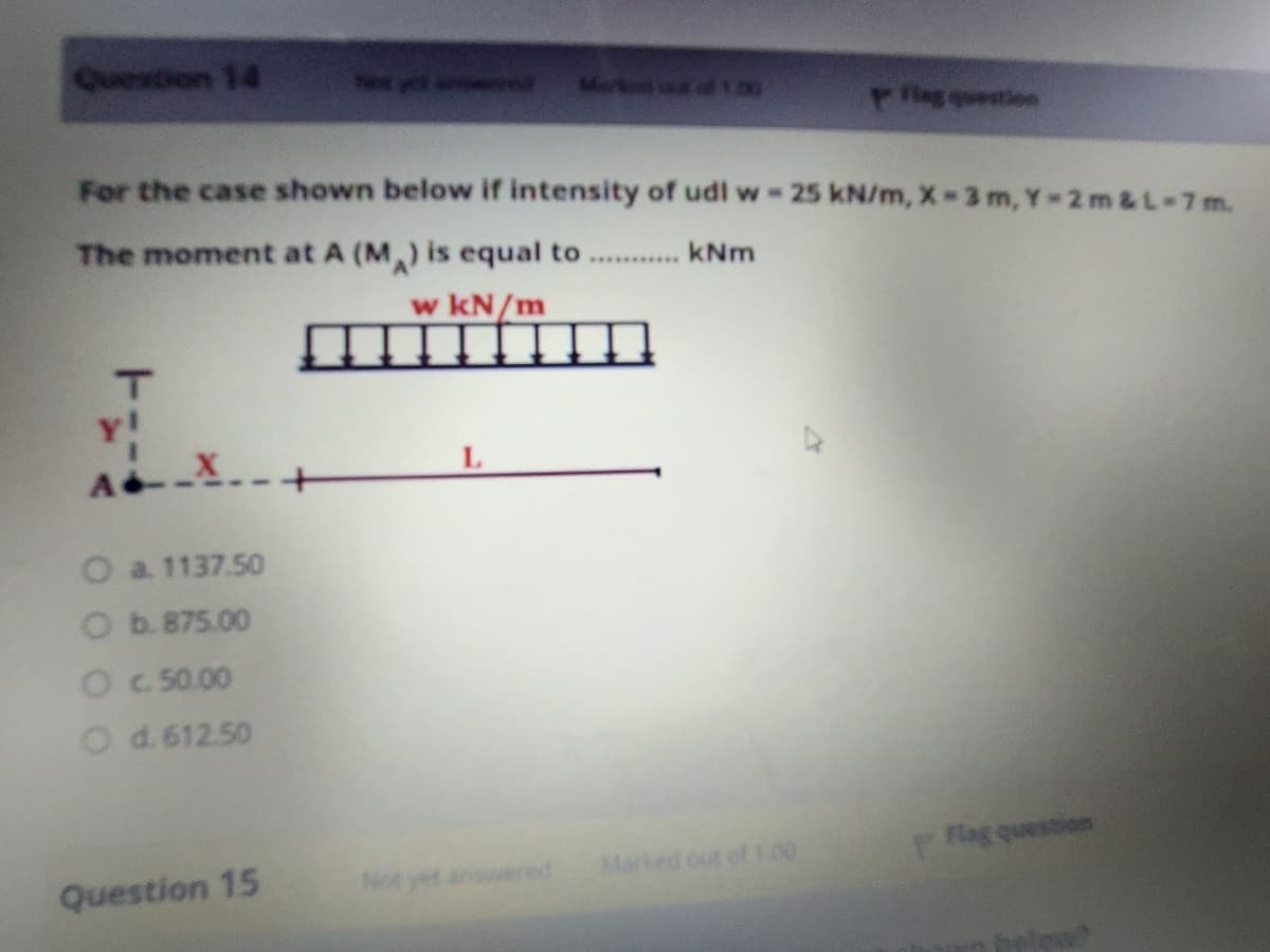 Question 14
Markend of1.00
g tioe
For the case shown below if intensity of udl w 25 kN/m, X-3 m, Y-2 m&L-7m.
The moment at A (M) is equal to
kNm
.*.*******..
w kN/m
AX
O a 1137.50
O b. 875.00
O c 50.00
O d.612.50
Flag question
Question 15
Not yet
wered
Marked out of1.00
