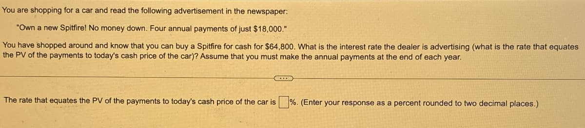 You are shopping for a car and read the following advertisement in the newspaper:
"Own a new Spitfire! No money down. Four annual payments of just $18,000."
You have shopped around and know that you can buy a Spitfire for cash for $64,800. What is the interest rate the dealer is advertising (what is the rate that equates
the PV of the payments to today's cash price of the car)? Assume that you must make the annual payments at the end of each year.
C
The rate that equates the PV of the payments to today's cash price of the car is
%. (Enter your response as a percent rounded to two decimal places.)