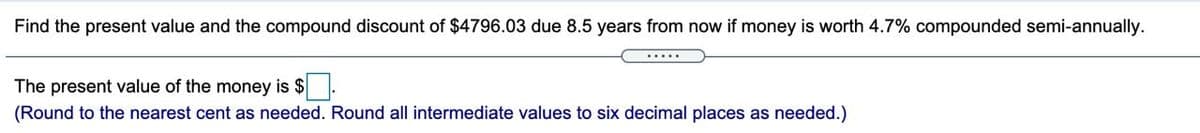 Find the present value and the compound discount of $4796.03 due 8.5 years from now if money is worth 4.7% compounded semi-annually.
.....
The present value of the money is $.
(Round to the nearest cent as needed. Round all intermediate values to six decimal places as needed.)
