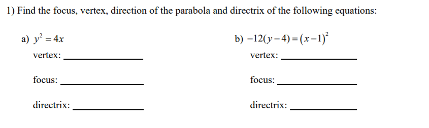 1) Find the focus, vertex, direction of the parabola and directrix of the following equations:
a) y² = 4x
b) -12(у -4) 3 (х-1)*
vertex:
vertex:
focus:
focus:
directrix:
directrix:
