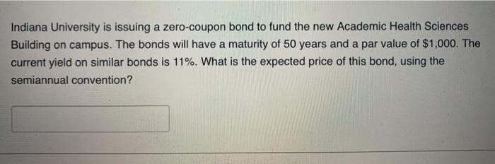 Indiana University is issuing a zero-coupon bond to fund the new Academic Health Sciences
Building on campus. The bonds will have a maturity of 50 years and a par value of $1,000. The
current yield on similar bonds is 11%. What is the expected price of this bond, using the
semiannual convention?
