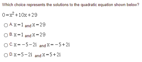 Which choice represents the solutions to the quadratic equation shown below?
0=x? +10x+29
O A.X=1 and X=29
O B. x=1 and X=29
O C.x= -5-2i and X= -5+2i
O D.x=5-2i and X=5+2i
