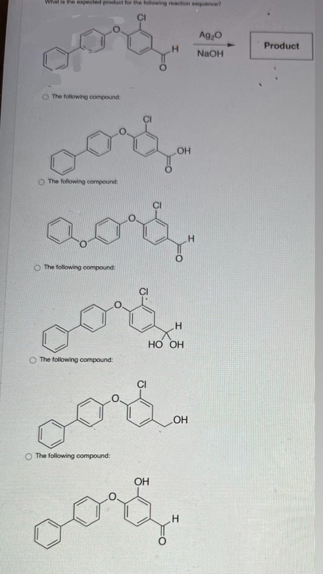 What is the expected product for the following reaction sequence?
O The following compound:
vorf.
The following compound;
The following compound:
O The following compound:
CI
H
OH
H
HO OH
oor
oore.
O The following compound:
OH
H
Ag₂O
NaOH
Product