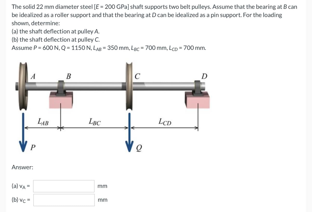 The solid 22 mm diameter steel [E = 200 GPa] shaft supports two belt pulleys. Assume that the bearing at B can
be idealized as a roller support and that the bearing at D can be idealized as a pin support. For the loading
shown, determine:
(a) the shaft deflection at pulley A.
(b) the shaft deflection at pulley C.
Assume P = 600 N, Q=1150 N, LAB = 350 mm, LBC = 700 mm, LcD = 700 mm.
B
C
D
P
Answer:
(a) VA =
(b) vc=
LAB
LBC
mm
mm
Q
LCD