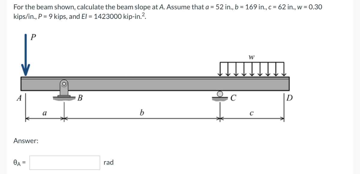 For the beam shown, calculate the beam slope at A. Assume that a = 52 in., b = 169 in., c = 62 in., w = 0.30
kips/in., P = 9 kips, and El = 1423000 kip-in.².
P
W
müm
B
C
b
A
Answer:
OA
a
rad
с
D