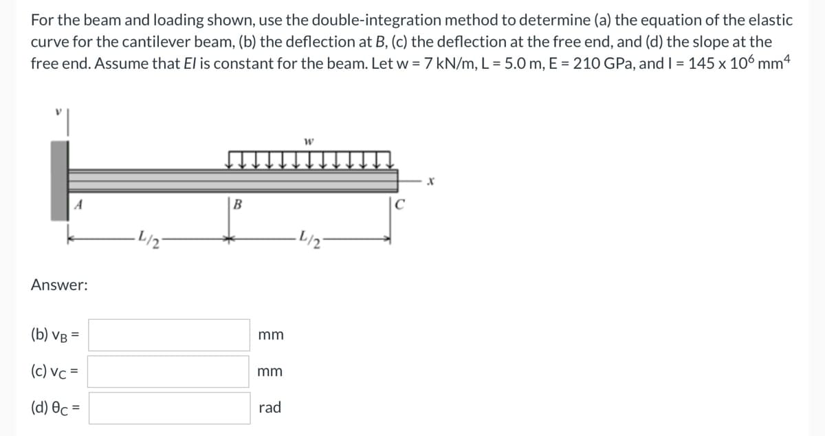 For the beam and loading shown, use the double-integration method to determine (a) the equation of the elastic
curve for the cantilever beam, (b) the deflection at B, (c) the deflection at the free end, and (d) the slope at the
free end. Assume that El is constant for the beam. Let w = 7 kN/m, L = 5.0 m, E = 210 GPa, and I = 145 x 106 mm4
W
X
A
B
-L/2-
Answer:
(b) VB =
(c) vc=
(d) Oc=
·L/2-
mm
mm
rad