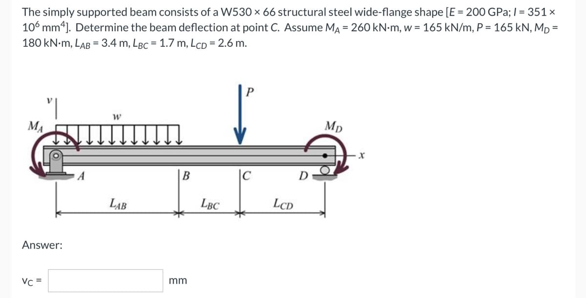 The simply supported beam consists of a W530 × 66 structural steel wide-flange shape [E = 200 GPa; l = 351 ×
106 mm4]. Determine the beam deflection at point C. Assume MA = 260 kN-m, w = 165 kN/m, P = 165 kN, Mp=
180 kN.M, LAB = 3.4 m, LBC = 1.7 m, LCD = 2.6 m.
P
"|
W
Mp
B
LAB
MA
Answer:
Vc =
mm
LBC
LCD
X