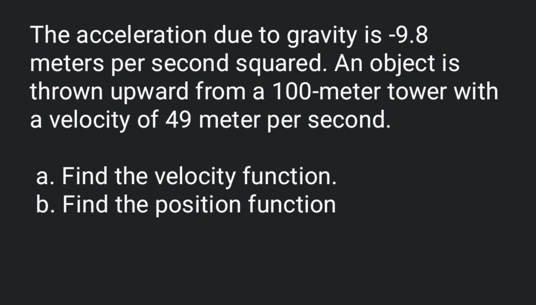 The acceleration due to gravity is -9.8
meters per second squared. An object is
thrown upward from a 100-meter tower with
a velocity of 49 meter per second.
a. Find the velocity function.
b. Find the position function
