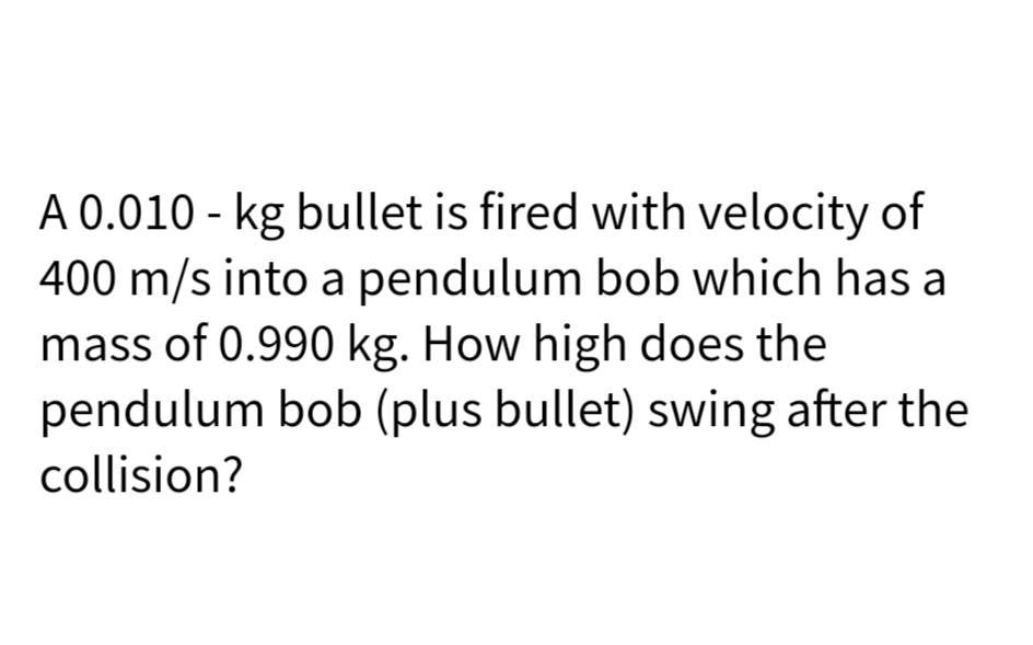 A 0.010 - kg bullet is fired with velocity of
400 m/s into a pendulum bob which has a
mass of 0.990 kg. How high does the
pendulum bob (plus bullet) swing after the
collision?
