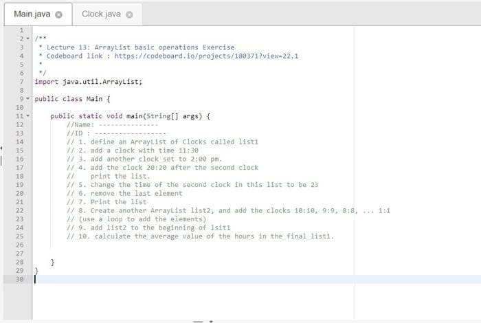 Main.java o
Clock. java
2. **
Lecture 13: ArrayList basic operations Exercise
Codeboard link : https://codeboard.fo/projects/188371?view-22.1
3
4.
6.
import java.util.Arraylist;
7.
8.
9- public class Main {
10
11
public static void main(String[] args) {
12
//Name:
13
14
//ID :
// 1. define an ArrayList of Clocks called listi
// 2. add a clock with time 11:30
// 3. add another clock set to 2:0e pm.
// 4. add the clock 20:20 after the second clock
//
// 5. change the time of the second clock in this list to be 23
// 6. remove the last element
// 7. Print the list
// 8. Create another ArrayList list2, and add the clocks 10:10, 9:9, 8:8, ... 1:1
// (use a loop to add the elements)
// 9. add list2 to the beginning of 1siti
// 18. calculate the average value of the hours in the final listi.
15
16
17
18
print the 1ist.
19
20
21
22
23
24
25
26
27
28
29
30
