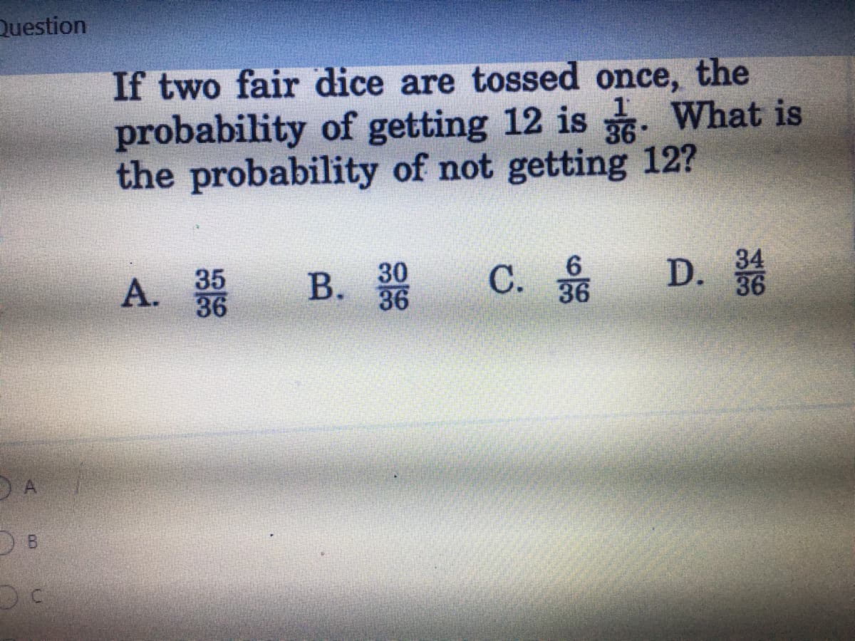 **Probability Question:**

**Problem Statement:**
If two fair dice are tossed once, the probability of getting 12 is \(\frac{1}{36}\). What is the probability of not getting 12?

**Options:**
- A. \(\frac{35}{36}\)
- B. \(\frac{30}{36}\)
- C. \(\frac{6}{36}\)
- D. \(\frac{34}{36}\)

**Explanation:**
Given that the probability of getting 12 with two fair dice is \(\frac{1}{36}\), we want to find the probability of not getting 12. 

To solve this, we use the complement rule in probability, which states that the probability of an event not occurring is equal to one minus the probability of the event occurring.

Therefore, the probability of not getting 12 is given by:

\[1 - \frac{1}{36} = \frac{36}{36} - \frac{1}{36} = \frac{35}{36}\]

So, the correct answer is:
- **A. \(\frac{35}{36}\)**