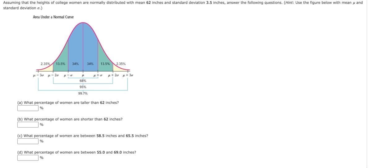 ### Understanding the Distribution of College Women's Heights

Assuming that the heights of college women are normally distributed with a mean (μ) of 62 inches and a standard deviation (σ) of 3.5 inches, we can analyze and understand these heights using the normal distribution curve.

#### Diagram: Area Under a Normal Curve
This diagram illustrates the distribution of data under a normal curve. The curve is symmetric around the mean (μ), and areas under the curve correspond to the percentage of the population within specific ranges.

Here are the key areas under the normal curve:
- **μ ± σ (1 standard deviation from the mean)**: 68% of the population
- **μ ± 2σ (2 standard deviations from the mean)**: 95% of the population
- **μ ± 3σ (3 standard deviations from the mean)**: 99.7% of the population

The diagram shows these intervals visually with color-coded sections and their corresponding percentages:
- From μ - 3σ to μ - 2σ: 2.35%
- From μ - 2σ to μ - σ: 13.5%
- From μ - σ to μ: 34%
- From μ to μ + σ: 34%
- From μ + σ to μ + 2σ: 13.5%
- From μ + 2σ to μ + 3σ: 2.35%

### Questions
Using the information from the diagram, we can now answer some specific questions regarding the distribution of heights among college women.

1. **What percentage of women are taller than 62 inches?**
   - Explanation: Since 62 inches is the mean (μ), 50% of the population will be taller than the mean in a normal distribution.
   - **Answer: 50%**

2. **What percentage of women are shorter than 62 inches?**
   - Explanation: Similarly, 50% of the population will be shorter than the mean.
   - **Answer: 50%**

3. **What percentage of women are between 58.5 inches and 65.5 inches?**
   - Explanation: 58.5 inches is one standard deviation below the mean (62 - 3.5 = 58.5) and 65.5 inches is one standard deviation above the mean (62 + 3.5 = 65.5). According to the diagram, 68