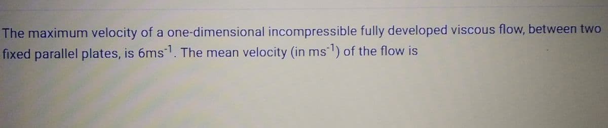 The maximum velocity of a one-dimensional incompressible fully developed viscous flow, between two
fixed parallel plates, is 6ms-¹. The mean velocity (in ms¯¹) of the flow is