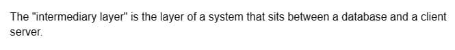 The "intermediary layer" is the layer of a system that sits between a database and a client
server.