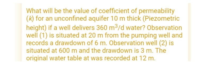 What will be the value of coefficient of permeability
(k) for an unconfined aquifer 10 m thick (Piezometric
height) if a well delivers 360 m³/d water? Observation
well (1) is situated at 20 m from the pumping well and
records a drawdown of 6 m. Observation well (2) is
situated at 600 m and the drawdown is 3 m. The
original water table at was recorded at 12 m.