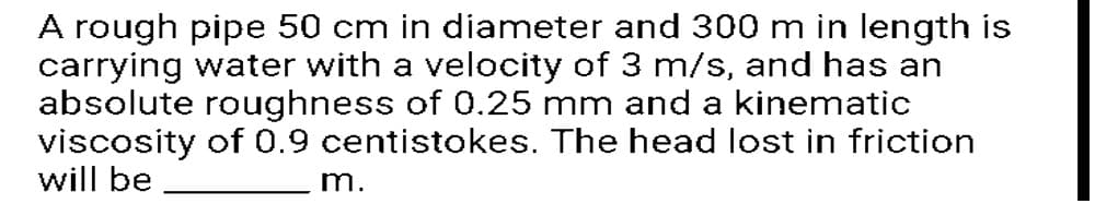 A rough pipe 50 cm in diameter and 300 m in length is
carrying water with a velocity of 3 m/s, and has an
absolute roughness of 0.25 mm and a kinematic
viscosity of 0.9 centistokes. The head lost in friction
will be
m.