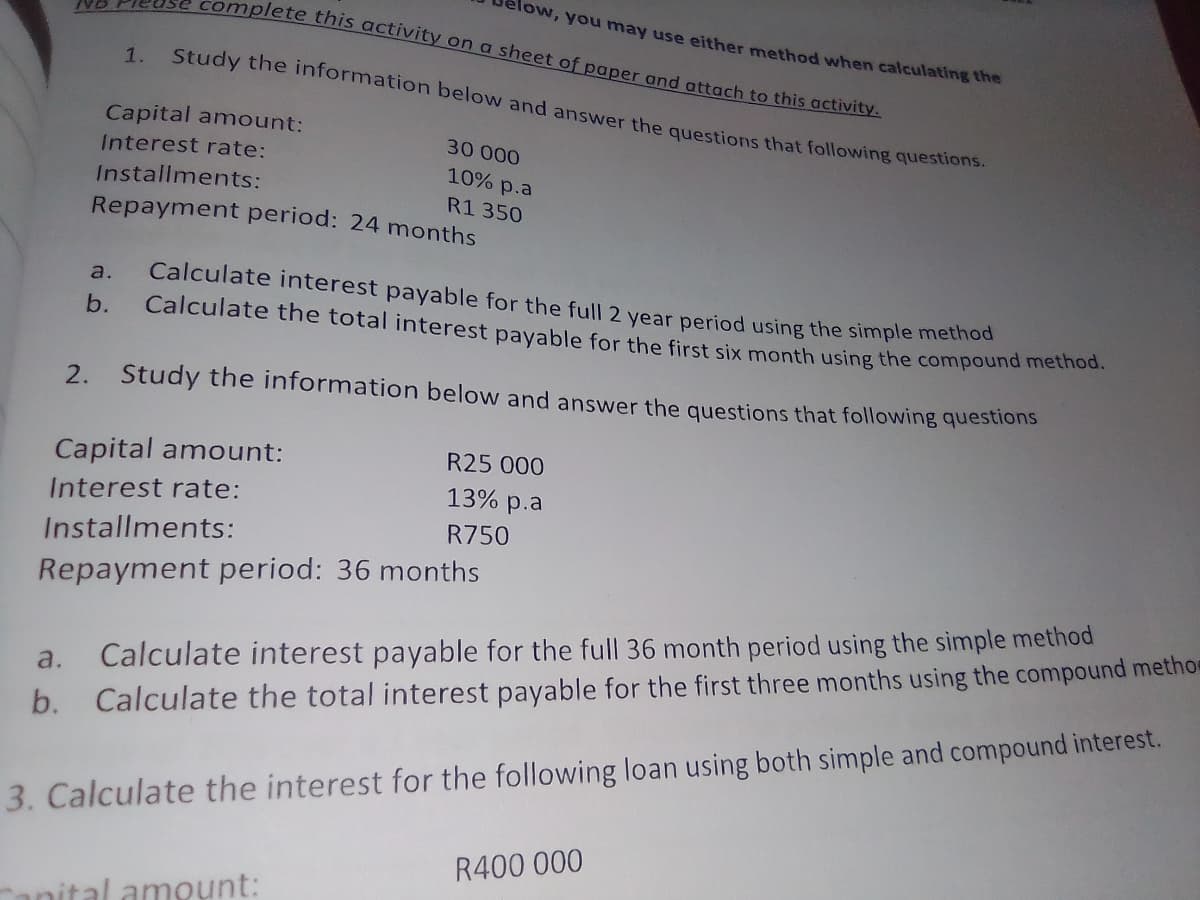 complete this activity on a sheet of paper and attach to this activity.
elow, you may use either method when calculating the
1.
Study the information below and answer the questions that following questions.
Capital amount:
30 000
Interest rate:
10% p.a
Installments:
R1 350
Repayment period: 24 months
Calculate interest payable for the full 2 year period using the simple methoc
a.
b.
Calculate the total interest payable for the first six month using the compound method.
2. Study the information below and answer the questions that following questions
Capital amount:
R25 000
13% p.a
Interest rate:
R750
Installments:
Repayment period: 36 months
Calculate interest payable for the full 36 month period using the simple method
Calculate the total interest payable for the first three months using the compound methor
a.
b.
3. Calculate the interest for the following loan using both simple and compound interest.
R400 000
anital amoụnt:
