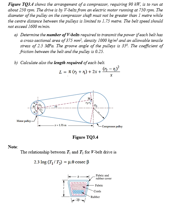 Figure TQ3.4 shows the arrangement of a compressor, requiring 90 kW, is to run at
about 250 rpm. The drive is by V-belts from an electric motor running at 750 rpm. The
diameter of the pulley on the compressor shaft must not be greater than 1 metre while
the centre distance between the pulleys is limited to 1.75 metre. The belt speed should
not exceed 1600 m/min.
a) Determine the number of V-belts required to transmit the power if each belt has
a cross-sectional area of 375 mm?, density 1000 kg/m? and an allowable tensile
stress of 2.5 MPa. The groove angle of the pulleys is 35°. The coefficient of
friction between the belt and the pulley is 0.25.
b) Calculate also the length required of each belt.
(n – n)?
L = 1 (m + n) + 2x +
Motor pulley
x = 1.75 m
- Compressor pulley
Figure TQ3.4
Note:
The relationship between T, and T, for V-belt drive is
2.3 log (T,/ T,) = µ.0 cosec ß
Fabric and
rubber cover
Fabrie
Cords
Rubber
e 28/
