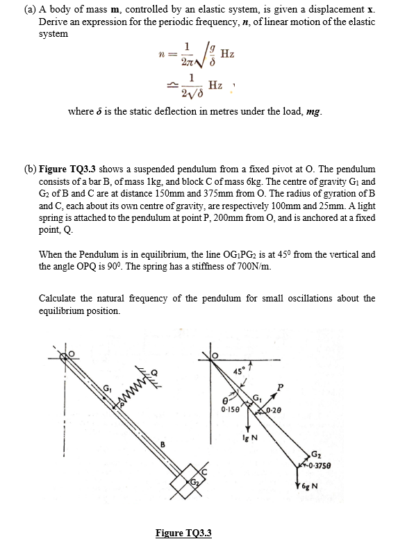 (a) A body of mass m, controlled by an elastic system, is given a displacement x.
Derive an expression for the periodic frequency, n, of linear motion of the elastic
system
1
n =
Hz
1
Hz
where ő is the static deflection in metres under the load, mg.
(b) Figure TQ3.3 shows a suspended pendulum from a fixed pivot at O. The pendulum
consists of a bar B, of mass 1kg, and block C of mass 6kg. The centre of gravity G1 and
G2 of B and C are at distance 150mm and 375mm from 0. The radius of gyration of B
and C, each about its own centre of gravity, are respectively 100mm and 25mm. A light
spring is attached to the pendulum at point P, 200mm from 0, and is anchored at a fixed
point, Q.
When the Pendulum is in equilibrium, the line OG,PG2 is at 45° from the vertical and
the angle OPQ is 90°. The spring has a stiffness of 700N/m.
Calculate the natural frequency of the pendulum for small oscillations about the
equilibrium position.
45°
0-150
0-20
Ig N
G2
f0-3750
Y6g N
Figure TQ3.3
