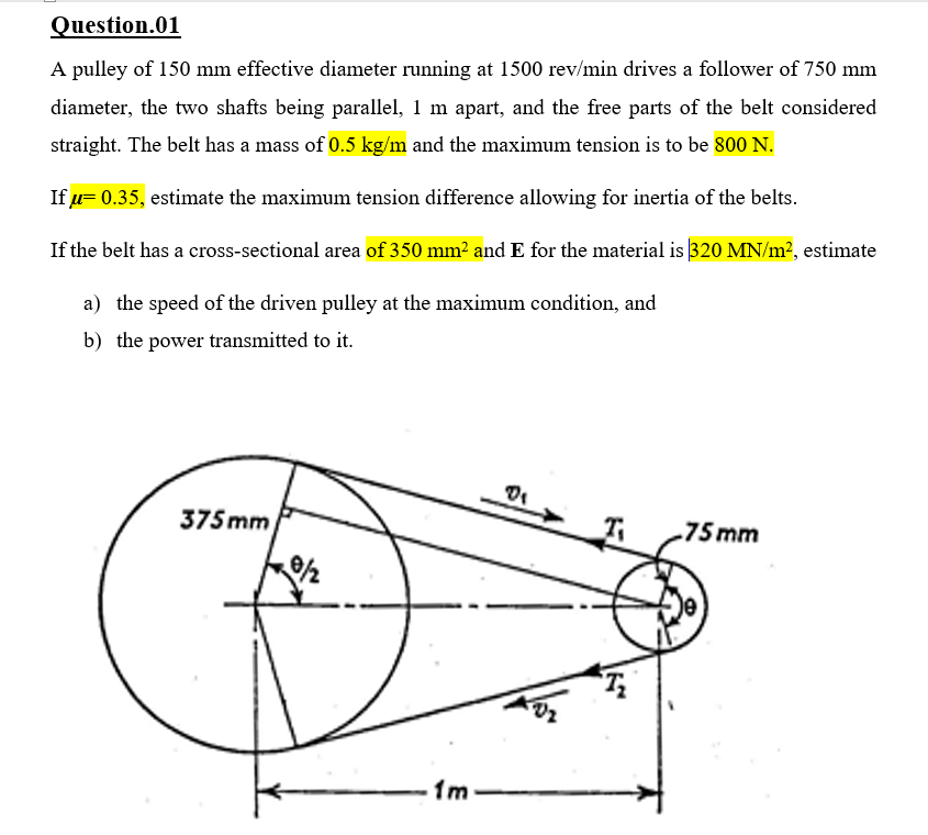 Question.01
A pulley of 150 mm effective diameter running at 1500 rev/min drives a follower of 750 mm
diameter, the two shafts being parallel, 1 m apart, and the free parts of the belt considered
straight. The belt has a mass of 0.5 kg/m and the maximum tension is to be 800 N.
If u= 0.35, estimate the maximum tension difference allowing for inertia of the belts.
If the belt has a cross-sectional area of 350 mm? and E for the material is 320 MN/m?, estimate
a) the speed of the driven pulley at the maximum condition, and
b) the power transmitted to it.
375 mm
75mm
1m
